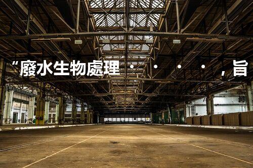 “廢水生物處理，旨在凈化水源，守護碧水藍天”